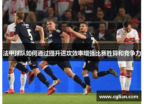 法甲球队如何通过提升进攻效率增强比赛胜算和竞争力